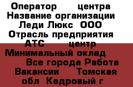 Оператор Call-центра › Название организации ­ Леди Люкс, ООО › Отрасль предприятия ­ АТС, call-центр › Минимальный оклад ­ 25 000 - Все города Работа » Вакансии   . Томская обл.,Кедровый г.